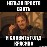 Нельзя просто взять и словить голд красиво