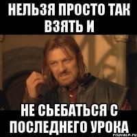 нельзя просто так взять и не сьебаться с последнего урока