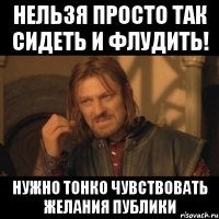 Нельзя просто так сидеть и флудить! Нужно тонко чувствовать желания публики