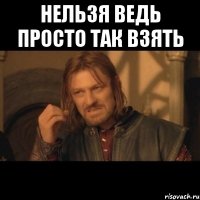 Нельзя ведь просто так взять 