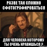 Разве так сложно сфотографироваться для человека которому ты очень нравишься ?