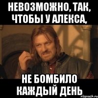 Невозможно, так, чтобы у Алекса, Не бомбило каждый день