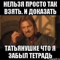 нельзя просто так взять. и доказать Татьянушке что я забыл тетрадь