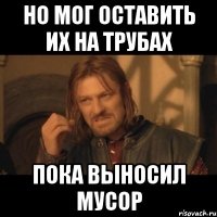 НО МОГ ОСТАВИТЬ ИХ НА ТРУБАХ ПОКА ВЫНОСИЛ МУСОР