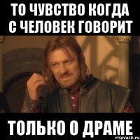 То чувство когда с человек говорит Только о драме