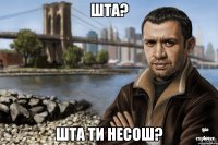 шта? шта ти несош?