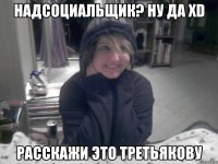 Надсоциальщик? Ну да XD Расскажи это третьякову