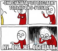 -она сказала, что поставит только 4 и 5 -у тебя 2 ну...она..же...обещала