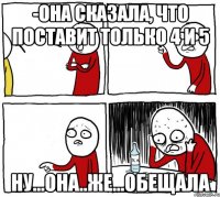 -она сказала, что поставит только 4 и 5 ну...она..же...обещала