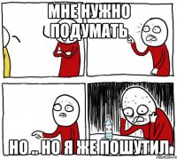 мне нужно подумать но .. но я же пошутил