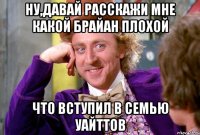 НУ,ДАВАЙ РАССКАЖИ МНЕ КАКОЙ БРАЙАН ПЛОХОЙ ЧТО ВСТУПИЛ В СЕМЬЮ УАЙТТОВ