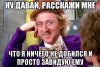 Ну давай, расскажи мне Что я ничего не добился и просто завидую ему