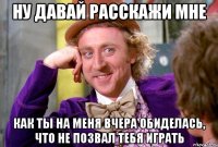 НУ ДАВАЙ РАССКАЖИ МНЕ КАК ТЫ НА МЕНЯ ВЧЕРА ОБИДЕЛАСЬ, ЧТО НЕ ПОЗВАЛ ТЕБЯ ИГРАТЬ