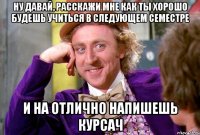 Ну давай, расскажи мне как ты хорошо будешь учиться в следующем семестре и на отлично напишешь курсач