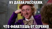 Ну давай,расскажи, что фанатеешь от Серенко