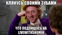 Клянусь своими зубами Что подпишусь на livewithshumik