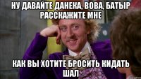 Ну давайте Данека, Вова, Батыр расскажите мне как вы хотите бросить кидать шал