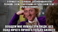 . Я привел 183 человека...договаривался по разному: скем то на взаимо вступах,скем то на других условиях Вобщем мне нужны эти люди...Без обид ничего личного ТОЛЬКО БИЗНЕСС