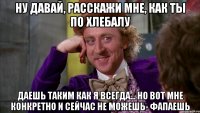 Ну давай, расскажи мне, как ты по хлебалу даешь таким как я всегда... но вот мне конкретно и сейчас не можешь- фапаешь