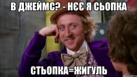 В джеймс? - нєє я сьопка стьопка=жигуль