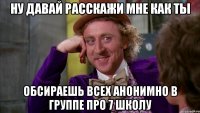 ну давай расскажи мне как ты обсираешь всех анонимно в группе про 7 школу