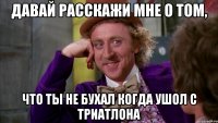 давай расскажи мне о том, что ты не бухал когда ушол с триатлона