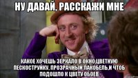 НУ ДАВАЙ, РАССКАЖИ МНЕ КАКОЕ ХОЧЕШЬ ЗЕРКАЛО В ОКНО,ЦВЕТНУЮ ПЕСКОСТРУЙКУ, ПРОЗРАЧНЫЙ ЛАКОБЕЛЬ,И ЧТОБ ПОДОШЛО К ЦВЕТУ ОБОЕВ