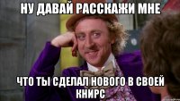 Ну давай расскажи мне Что ты сделал нового в своей книрс