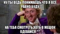 ну ты ведь понимаешь,что я всё равно буду на тебя смотреть,хоть в мешок одевайся ^^