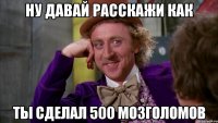 ну давай расскажи как ты сделал 500 мозголомов