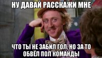 ну давай расскажи мне что ты не забил гол, но за то обвёл пол команды