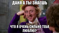 ДАНЯ А ТЫ ЗНАЕШЬ ЧТО Я ОЧЕНЬ СИЛЬНО ТЕБЯ ЛЮБЛЮ?