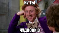 Ну ты чудноой:D