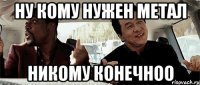 Ну кому нужен метал никому конечноо