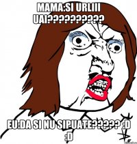 mama:SI URLIII UAI?????????? eu:DA SI NU SIPUATE????? :D :D