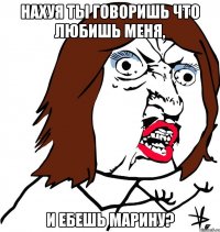 Нахуя ты говоришь что любишь меня, и ебешь Марину?