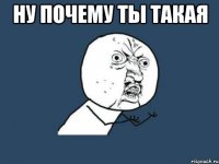 НУ ПОЧЕМУ ТЫ ТАКАЯ 