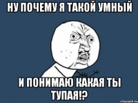 Ну почему я такой умный И понимаю какая ты тупая!?