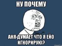 Ну почему Аня думает что я ейо игнорирую?