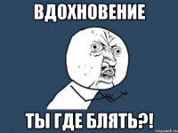 Вдохновение ТЫ ГДЕ БЛЯТЬ?!