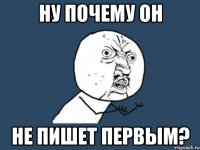 НУ ПОЧЕМУ ОН НЕ ПИШЕТ ПЕРВЫМ?