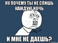 ну почему ты не спишь каждую ночь и мне не даешь?