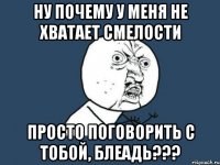 ну почему у меня не хватает смелости просто поговорить с тобой, блеадь???