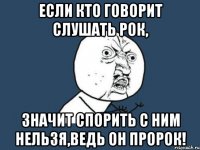 Если кто говорит слушать рок, Значит спорить с ним нельзя,ведь он пророк!