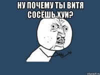 ну почему ты витя сосёшь хуи? 