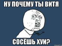 ну почему ты витя сосёшь хуи?