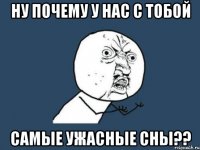 Ну почему у нас с тобой Самые ужасные сны??