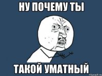 ну почему ты такой уматный