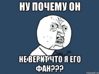 Ну почему он не верит что я его фан???