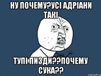 Ну почему?усі адріани такі Тупі пизди??почему сука??